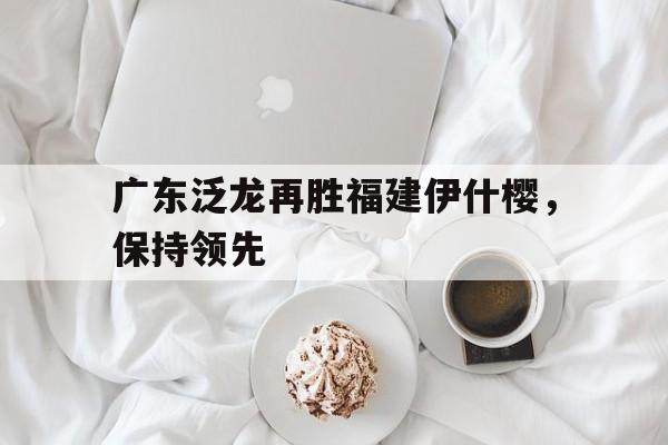 关于广东泛龙再胜福建伊什樱，保持领先的信息